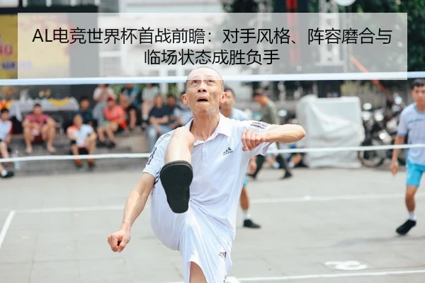 AL电竞世界杯首战前瞻：对手风格、阵容磨合与临场状态成胜负手